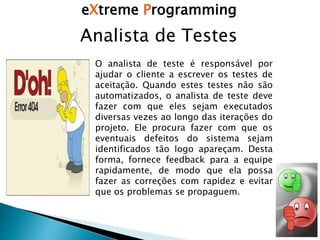 eXtreme Programming
Analista de Testes
O analista de teste é responsável por
ajudar o cliente a escrever os testes de
aceitação. Quando estes testes não são
automatizados, o analista de teste deve
fazer com que eles sejam executados
diversas vezes ao longo das iterações do
projeto. Ele procura fazer com que os
eventuais defeitos do sistema sejam
identificados tão logo apareçam. Desta
forma, fornece feedback para a equipe
rapidamente, de modo que ela possa
fazer as correções com rapidez e evitar
que os problemas se propaguem.
 
