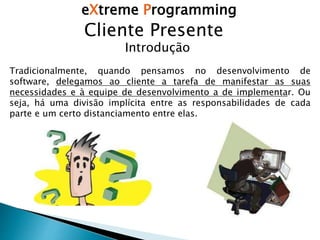 eXtreme Programming
Cliente Presente
Introdução
Tradicionalmente, quando pensamos no desenvolvimento de
software, delegamos ao cliente a tarefa de manifestar as suas
necessidades e à equipe de desenvolvimento a de implementar. Ou
seja, há uma divisão implícita entre as responsabilidades de cada
parte e um certo distanciamento entre elas.
 