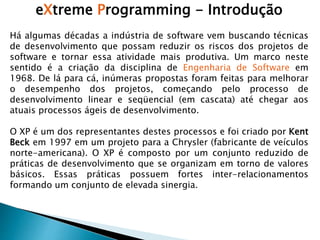 eXtreme Programming - Introdução
Há algumas décadas a indústria de software vem buscando técnicas
de desenvolvimento que possam reduzir os riscos dos projetos de
software e tornar essa atividade mais produtiva. Um marco neste
sentido é a criação da disciplina de Engenharia de Software em
1968. De lá para cá, inúmeras propostas foram feitas para melhorar
o desempenho dos projetos, começando pelo processo de
desenvolvimento linear e seqüencial (em cascata) até chegar aos
atuais processos ágeis de desenvolvimento.
O XP é um dos representantes destes processos e foi criado por Kent
Beck em 1997 em um projeto para a Chrysler (fabricante de veículos
norte-americana). O XP é composto por um conjunto reduzido de
práticas de desenvolvimento que se organizam em torno de valores
básicos. Essas práticas possuem fortes inter-relacionamentos
formando um conjunto de elevada sinergia.
 