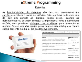 eXtreme Programming
Estórias
As funcionalidades do sistemas são descritas brevemente em
cartões e recebem o nome de estórias. Estas estórias nada mais são
do que um convite ao diálogo. Sendo assim, quando os
desenvolvedores decidem começar a implementar uma determinada
estória, eles precisam dialogar com o cliente para entendê-las
melhor. Essa é uma das razões pelas quais é essencial que o cliente
esteja presente no dia-a-dia do desenvolvimento.
 