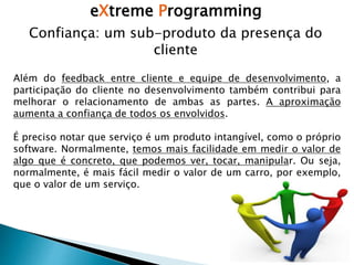 eXtreme Programming
Confiança: um sub-produto da presença do
cliente
Além do feedback entre cliente e equipe de desenvolvimento, a
participação do cliente no desenvolvimento também contribui para
melhorar o relacionamento de ambas as partes. A aproximação
aumenta a confiança de todos os envolvidos.
É preciso notar que serviço é um produto intangível, como o próprio
software. Normalmente, temos mais facilidade em medir o valor de
algo que é concreto, que podemos ver, tocar, manipular. Ou seja,
normalmente, é mais fácil medir o valor de um carro, por exemplo,
que o valor de um serviço.
 