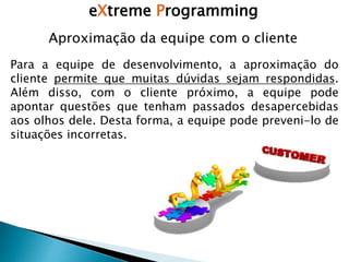 eXtreme Programming
Para a equipe de desenvolvimento, a aproximação do
cliente permite que muitas dúvidas sejam respondidas.
Além disso, com o cliente próximo, a equipe pode
apontar questões que tenham passados desapercebidas
aos olhos dele. Desta forma, a equipe pode preveni-lo de
situações incorretas.
Aproximação da equipe com o cliente
 
