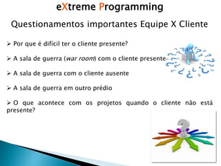 eXtreme Programming
 Por que é difícil ter o cliente presente?
 A sala de guerra (war room) com o cliente presente
 A sala de guerra com o cliente ausente
 A sala de guerra em outro prédio
 O que acontece com os projetos quando o cliente não está
presente?
Questionamentos importantes Equipe X Cliente
 