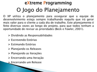eXtreme Programming
O Jogo do Planejamento
O XP utiliza o planejamento para assegurar que a equipe de
desenvolvimento esteja sempre trabalhando naquilo que irá gerar
mais valor para o cliente a cada dia de trabalho. Este planejamento é
feito diversas vezes ao longo do projeto, para que todos tenham a
oportunidade de revisar as prioridades (Beck e Fowler, 2001).
 Dividindo as Responsabilidades
 Escrevendo Estórias
 Estimando Estórias
 Planejando os Releases
 Planejando as Iterações
 Encerrando uma Iteração
 Encerrando um Release
 