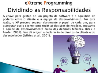 eXtreme Programming
Dividindo as Responsabilidades
A chave para gestão de um projeto de software é o equilíbrio de
poderes entre o cliente e a equipe de desenvolvimento. Por esta
razão, o XP procura separar claramente o papel de cada um, para
assegurar que o cliente tome todas as decisões de negócio, enquanto
a equipe de desenvolvimento cuida das decisões técnicas. (Beck e
Fowler, 2001). Isso dá origem a declaração de direitos do cliente e do
desenvolvedor (Jeffries et al., 2001).
 