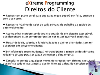 eXtreme Programming
Direitos do Cliente
 Receber um plano geral para que saiba o que poderá ser feito, quando e
com que custo;
 Receber o máximo de valor de cada semana de trabalho da equipe de
desenvolvimento;
 Acompanhar o progresso do projeto através de um sistema executável,
que demonstra estar correto por passar nos testes que você especifica;
 Mudar de ideia, substituir funcionalidades e alterar prioridades sem ter
que pagar um preço exorbitante;
 Ser informado sobre mudanças no cronograma a tempo de decidir como
reduzir o escopo para ser capaz de manter a data original;
 Cancelar o projeto a qualquer momento e receber um sistema executável
que reflete todo o investimento que foi feito até a data do cancelamento.
 