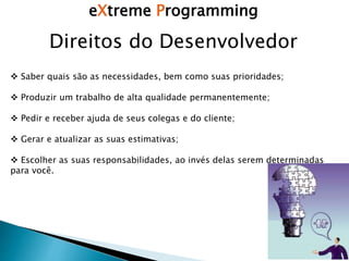 eXtreme Programming
Direitos do Desenvolvedor
 Saber quais são as necessidades, bem como suas prioridades;
 Produzir um trabalho de alta qualidade permanentemente;
 Pedir e receber ajuda de seus colegas e do cliente;
 Gerar e atualizar as suas estimativas;
 Escolher as suas responsabilidades, ao invés delas serem determinadas
para você.
 