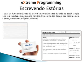 eXtreme Programming
Escrevendo Estórias
Todas as funcionalidades do sistema são levantadas através de estórias que
são registradas em pequenos cartões. Estas estórias devem ser escritas pelo
cliente, com suas próprias palavras.
 