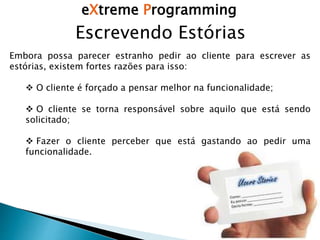 eXtreme Programming
Escrevendo Estórias
Embora possa parecer estranho pedir ao cliente para escrever as
estórias, existem fortes razões para isso:
 O cliente é forçado a pensar melhor na funcionalidade;
 O cliente se torna responsável sobre aquilo que está sendo
solicitado;
 Fazer o cliente perceber que está gastando ao pedir uma
funcionalidade.
 
