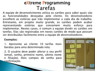 eXtreme Programming
Tarefas
A equipe de desenvolvimento utiliza os cartões para saber quais são
as funcionalidades desejadas pelo cliente. Os desenvolvedores
escolhem as estórias que irão implementar a cada dia de trabalho.
Entretanto, em projeto muito grande, os cartões podem acabar
representando estórias que consomem muito esforço para
implementar. Nestes casos, é comum a equipe dividir os cartões em
tarefas. Elas são registradas em novos cartões de modo que possam
ser distribuídas facilmente entre a equipe de desenvolvedores.
Exemplos:
1. Apresente ao cliente 10 tarifas mais
baratas para uma determinada rota;
2. O usuário deve poder alterar o seu perfil
(email, senha, primeiro nome, ultimo nome
e filiação). Dois campos de senha para
confirmação.
 
