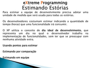 eXtreme Programming
Estimando Estórias
Para estimar a equipe de desenvolvimento precisa adotar uma
unidade de medida que será usada para todas as estórias.
Os desenvolvedores costumam estimar indicando a quantidade de
tempo (horas) que uma funcionalidade irá consumir.
O XP utiliza o conceito de dia ideal de desenvolvimento, que
representa um dia no qual o desenvolvedor trabalha na
implementação de funcionalidades, sem ter que se preocupar com
nenhuma atividade extra.
Usando pontos para estimar
Estimando por comparação
Estimando em equipe
 