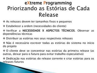 eXtreme Programming
Priorizando as Estórias de Cada
Release
 As releases devem ter tamanhos fixos e pequenos
 Estabelecer a ordem (necessidades do cliente)
 Verificar a NECESSIDADE X ASPECTOS TÉCNICOS. Observar as
dependências técnicas
 Distribuir as estórias nos seus respectivos releases
 Não é necessário escrever todas as estórias do sistema no início
do projeto
 O cliente deve se concentrar nas estórias da primeira release (as
outras, deixar para o futuro para evitar trabalho especulativo)
 Dedicação nas estórias do release corrente e criar estórias para os
releases futuros
 