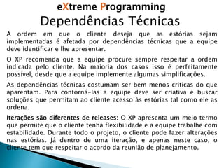 eXtreme Programming
Dependências Técnicas
A ordem em que o cliente deseja que as estórias sejam
implementadas é afetada por dependências técnicas que a equipe
deve identificar e lhe apresentar.
O XP recomenda que a equipe procure sempre respeitar a ordem
indicada pelo cliente. Na maioria dos casos isso é perfeitamente
possível, desde que a equipe implemente algumas simplificações.
As dependências técnicas costumam ser bem menos criticas do que
aparentam. Para contorná-las a equipe deve ser criativa e buscar
soluções que permitam ao cliente acesso às estórias tal como ele as
ordena.
Iterações são diferentes de releases: O XP apresenta um meio termo
que permite que o cliente tenha flexibilidade e a equipe trabalhe com
estabilidade. Durante todo o projeto, o cliente pode fazer alterações
nas estórias. Já dentro de uma iteração, e apenas neste caso, o
cliente tem que respeitar o acordo da reunião de planejamento.
 