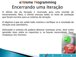 eXtreme Programming
Encerrando uma Iteração
O último dia da iteração é reservado para uma reunião de
encerramento. Nela, o cliente executa todos os teste de aceitação
que foram escritos para as estórias da iteração.
O objetivo é que ele valide todo sistema e verifique se o resultado da
iteração está satisfatório.
Utilizando o sistema ele poderá detectar eventuais erros, bem como
aprender mais sobre os requisitos e, se houver necessidade, fazer
mudanças nos mesmos.
 