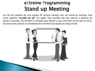 eXtreme Programming
Stand up Meeting
Um dia de trabalho de uma equipe XP sempre começa com um stand up meeting. Este
nome significa “reunião em pé” em inglês. Esta reunião não tem apenas o objetivo de
avaliar o passado. Ela também é utilizada para decidir o que será feito no dia que se inicia.
Ela serve para priorizar as atividades dos membros da equipe ao longo do dia.
 