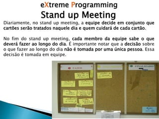 eXtreme Programming
Diariamente, no stand up meeting, a equipe decide em conjunto que
cartões serão tratados naquele dia e quem cuidará de cada cartão.
No fim do stand up meeting, cada membro da equipe sabe o que
deverá fazer ao longo do dia. É importante notar que a decisão sobre
o que fazer ao longo do dia não é tomada por uma única pessoa. Essa
decisão é tomada em equipe.
Stand up Meeting
 