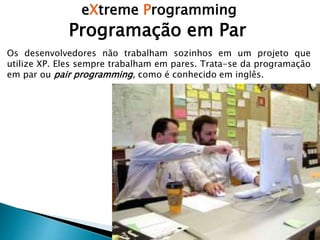 eXtreme Programming
Programação em Par
Os desenvolvedores não trabalham sozinhos em um projeto que
utilize XP. Eles sempre trabalham em pares. Trata-se da programação
em par ou pair programming, como é conhecido em inglês.
 