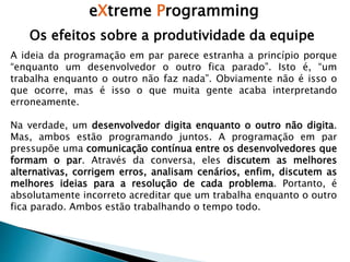 eXtreme Programming
Os efeitos sobre a produtividade da equipe
A ideia da programação em par parece estranha a princípio porque
“enquanto um desenvolvedor o outro fica parado”. Isto é, “um
trabalha enquanto o outro não faz nada”. Obviamente não é isso o
que ocorre, mas é isso o que muita gente acaba interpretando
erroneamente.
Na verdade, um desenvolvedor digita enquanto o outro não digita.
Mas, ambos estão programando juntos. A programação em par
pressupõe uma comunicação contínua entre os desenvolvedores que
formam o par. Através da conversa, eles discutem as melhores
alternativas, corrigem erros, analisam cenários, enfim, discutem as
melhores ideias para a resolução de cada problema. Portanto, é
absolutamente incorreto acreditar que um trabalha enquanto o outro
fica parado. Ambos estão trabalhando o tempo todo.
 