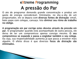 eXtreme Programming
A pressão do Par
O ato de programar demanda grande concentração e produz um
gasto de energia considerável. Entretanto, no dia-a-dia de um
programador, ele se depara com diversas fontes de distração: email,
bate-papo com colegas, cansaço. Isto diminui seu ritmo de trabalho
no código.
A programação em par corrige estes desvios através da pressão em
par. O programador quando está acompanhado de outra pessoa, ele
deixa de ter um compromisso apenas consigo mesmo. O seu
compromisso se expande e passa a englobar também o seu colega.
Ou seja, sua responsabilidade aumenta já que passa a envolver mais
alguém. O efeito disso é que diversos focos de distração são
eliminados.
 
