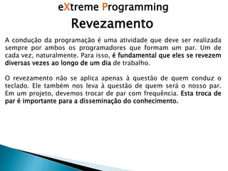 eXtreme Programming
Revezamento
A condução da programação é uma atividade que deve ser realizada
sempre por ambos os programadores que formam um par. Um de
cada vez, naturalmente. Para isso, é fundamental que eles se revezem
diversas vezes ao longo de um dia de trabalho.
O revezamento não se aplica apenas à questão de quem conduz o
teclado. Ele também nos leva à questão de quem será o nosso par.
Em um projeto, devemos trocar de par com frequência. Esta troca de
par é importante para a disseminação do conhecimento.
 