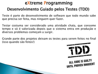 eXtreme Programming
Desenvolvimento Guiado pelos Testes (TDD)
Teste é parte do desenvolvimento de software que todo mundo sabe
que precisa ser feita, mas ninguem quer fazer.
Testar costuma ser considerado uma atividade chata, que consome
tempo e só é valorizada depois que o sistema entra em produção e
diversos problemas começam a surgir.
Grande parte dos projetos deixam os testes para serem feitos no final
(isso quando são feitos!)
 