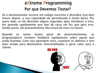 eXtreme Programming
Por que Devemos Testar?
Se o desenvolvedor escreve um código incorreto e descobre isso dois
meses depois, a sua capacidade de aprendizado é muito baixa. Por
outro lado, se ele descobre alguns segundos após introduzir o erro,
ele aprende rapidamente que tipo de coisa ele fez que gera erro.
Sendo assim, ele provavelmente não errará de novo no futuro.
Quando os testes fazem parte do desenvolvimento, os
programadores recebem feedback rapidamente sobre aquilo que
estão fazendo. Com isso aprendem mais, resolvem os defeitos e tem
mais tempo para desenvolver funcionalidades e gerar valor para o
cliente.
 