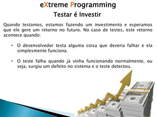 eXtreme Programming
Testar é Investir
Quando testamos, estamos fazendo um investimento e esperamos
que ele gere um retorno no futuro. No caso de testes, este retorno
acontece quando:
• O desenvolvedor testa alguma coisa que deveria falhar e ela
simplesmente funciona.
• O teste falha quando já vinha funcionando normalmente, ou
seja, surgiu um defeito no sistema e o teste detectou.
 