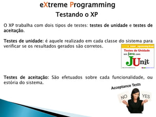 eXtreme Programming
Testando o XP
O XP trabalha com dois tipos de testes: testes de unidade e testes de
aceitação.
Testes de unidade: é aquele realizado em cada classe do sistema para
verificar se os resultados gerados são corretos.
Testes de aceitação: São efetuados sobre cada funcionalidade, ou
estória do sistema.
 