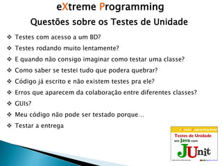eXtreme Programming
Questões sobre os Testes de Unidade
 Testes com acesso a um BD?
 Testes rodando muito lentamente?
 E quando não consigo imaginar como testar uma classe?
 Como saber se testei tudo que podera quebrar?
 Código já escrito e não existem testes pra ele?
 Erros que aparecem da colaboração entre diferentes classes?
 GUIs?
 Meu código não pode ser testado porque…
 Testar a entrega
 