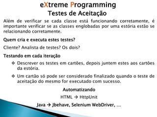 eXtreme Programming
Testes de Aceitação
Além de verificar se cada classe está funcionando corretamente, é
importante verificar se as classes englobadas por uma estória estão se
relacionando corretamente.
Quem cria e executa estes testes?
Cliente? Analista de testes? Os dois?
Testando em cada iteração
 Descrever os testes em cartões, depois juntem estes aos cartões
da estória.
 Um cartão só pode ser considerado finalizado quando o teste de
aceitação do mesmo for executado com sucesso.
Automatizando
HTML  HttpUnit
Java  Jbehave, Selenium WebDriver, …
 