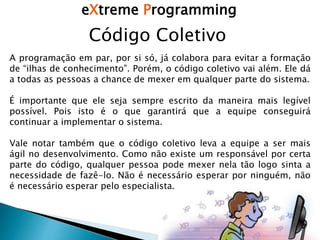 eXtreme Programming
A programação em par, por si só, já colabora para evitar a formação
de “ilhas de conhecimento”. Porém, o código coletivo vai além. Ele dá
a todas as pessoas a chance de mexer em qualquer parte do sistema.
É importante que ele seja sempre escrito da maneira mais legível
possível. Pois isto é o que garantirá que a equipe conseguirá
continuar a implementar o sistema.
Vale notar também que o código coletivo leva a equipe a ser mais
ágil no desenvolvimento. Como não existe um responsável por certa
parte do código, qualquer pessoa pode mexer nela tão logo sinta a
necessidade de fazê-lo. Não é necessário esperar por ninguém, não
é necessário esperar pelo especialista.
Código Coletivo
 