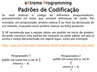 eXtreme Programming
Padrões de Codificação
Se você analisar o código de diferentes programadores,
provavelmente irá notar que existem diferenças de estilo. Por
exemplo, um programador prefere colocar { no final da declaração de
um método, enquanto outro prefere colocar na linha posterior.
O XP recomenda que a equipe adote um padrão no início do projeto.
Ela pode construir este padrão em conjunto ou pode adotar um que já
exista e esteja documentado em algum lugar, como por exemplo:
http://java.sun.com/docs/codeconv/html/CodeConventions.doc.html
 