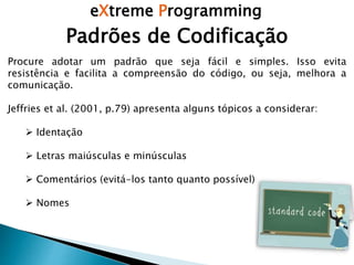 eXtreme Programming
Padrões de Codificação
Procure adotar um padrão que seja fácil e simples. Isso evita
resistência e facilita a compreensão do código, ou seja, melhora a
comunicação.
Jeffries et al. (2001, p.79) apresenta alguns tópicos a considerar:
 Identação
 Letras maiúsculas e minúsculas
 Comentários (evitá-los tanto quanto possível)
 Nomes
 
