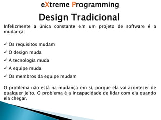 eXtreme Programming
Infelizmente a única constante em um projeto de software é a
mudança:
 Os requisitos mudam
 O design muda
 A tecnologia muda
 A equipe muda
 Os membros da equipe mudam
O problema não está na mudança em si, porque ela vai acontecer de
qualquer jeito. O problema é a incapacidade de lidar com ela quando
ela chegar.
Design Tradicional
 