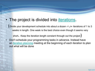 • The project is divided into iterations. 
(Divide your development schedule into about a dozen عشرات iterations of 1 to 3 
weeks in length. One week is the best choice even though it seems very 
short. Keep the iteration length constant through out the project) 
• Don't schedule your programming tasks in advance. Instead have 
an iteration planning meeting at the beginning of each iteration to plan 
out what will be done 
 