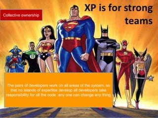 Collective ownership 
The pairs of developers work on all areas of the system, so 
that no islands of expertise develop all developers take 
responsibility for all the code any one can change any thing 
 