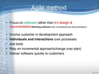 Agile method 
• Focus on software rather than it’s design & 
documentation(Working software over comprehensive documentation) 
• Involve customer in development approach 
• Individuals and interactions over processes 
• and tools 
• Rely on incremental approach(change over plan) 
• Deliver software quickly to customers 
 