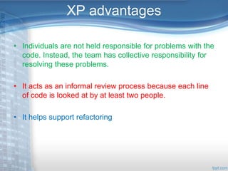 XP advantages 
• Individuals are not held responsible for problems with the 
code. Instead, the team has collective responsibility for 
resolving these problems. 
• It acts as an informal review process because each line 
of code is looked at by at least two people. 
• It helps support refactoring 
 
