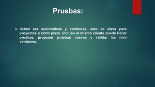 Pruebas:
 deben ser automáticas y continuas, esto es clave para
proyectos a corto plazo. Incluso el mismo cliente puede hacer
pruebas, proponer pruebas nuevas y validar las mini
versiones.
 