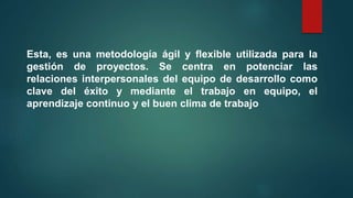Esta, es una metodología ágil y flexible utilizada para la
gestión de proyectos. Se centra en potenciar las
relaciones interpersonales del equipo de desarrollo como
clave del éxito y mediante el trabajo en equipo, el
aprendizaje continuo y el buen clima de trabajo
 
