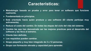 Características:
 Metodología basada en prueba y error para tener un software que funcione
realmente.
 Fundamentada en principios.
 Está orientado hacia quien produce y usa software (El cliente participa muy
activamente).
 Reduce el costo del cambio. En todas las etapas del ciclo del vida del sistema.
 Cambia las que han demostrado ser las mejores practicas para el desarrollo del
software y las lleva al extremo.
 Cliente bien definido.
 Los requisitos pueden cambiar.
 Grupo pequeño y muy bien integrado de 2 a 12 personas.
 Grupo con formación elevada y capacidad para aprender.
 
