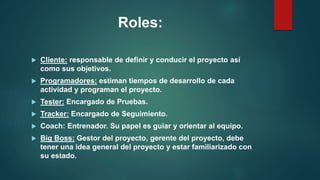 Roles:
 Cliente: responsable de definir y conducir el proyecto así
como sus objetivos.
 Programadores: estiman tiempos de desarrollo de cada
actividad y programan el proyecto.
 Tester: Encargado de Pruebas.
 Tracker: Encargado de Seguimiento.
 Coach: Entrenador. Su papel es guiar y orientar al equipo.
 Big Boss: Gestor del proyecto, gerente del proyecto, debe
tener una idea general del proyecto y estar familiarizado con
su estado.
 