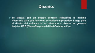 Diseño:
 se trabaja con un código sencillo, realizando lo mínimo
necesario para que funcione, se obtiene el prototipo. Luego para
el diseño del software si va orientado a objetos se generan
tarjetas CRC (Clase-Responsabilidad-Colaboración).
 