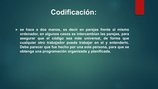 Codificación:
 se hace a dos manos, es decir en parejas frente al mismo
ordenador, en algunos casos se intercambian las parejas, para
asegurar que el código sea más universal, de forma que
cualquier otro trabajador pueda trabajar en el y entenderlo.
Debe parecer que fue hecho por una sola persona, para que se
obtenga una programación organizada y planificada.
 