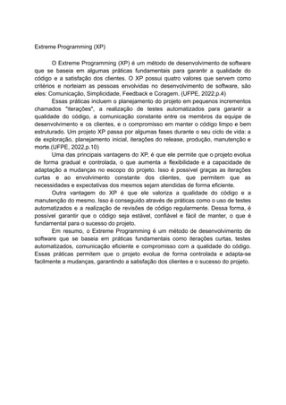 Extreme Programming (XP)
O Extreme Programming (XP) é um método de desenvolvimento de software
que se baseia em algumas práticas fundamentais para garantir a qualidade do
código e a satisfação dos clientes. O XP possui quatro valores que servem como
critérios e norteiam as pessoas envolvidas no desenvolvimento de software, são
eles: Comunicação, Simplicidade, Feedback e Coragem. (UFPE, 2022,p.4)
Essas práticas incluem o planejamento do projeto em pequenos incrementos
chamados "iterações", a realização de testes automatizados para garantir a
qualidade do código, a comunicação constante entre os membros da equipe de
desenvolvimento e os clientes, e o compromisso em manter o código limpo e bem
estruturado. Um projeto XP passa por algumas fases durante o seu ciclo de vida: a
de exploração, planejamento inicial, iterações do release, produção, manutenção e
morte.(UFPE, 2022,p.10)
Uma das principais vantagens do XP, é que ele permite que o projeto evolua
de forma gradual e controlada, o que aumenta a flexibilidade e a capacidade de
adaptação a mudanças no escopo do projeto. Isso é possível graças as iterações
curtas e ao envolvimento constante dos clientes, que permitem que as
necessidades e expectativas dos mesmos sejam atendidas de forma eficiente.
Outra vantagem do XP é que ele valoriza a qualidade do código e a
manutenção do mesmo. Isso é conseguido através de práticas como o uso de testes
automatizados e a realização de revisões de código regularmente. Dessa forma, é
possível garantir que o código seja estável, confiável e fácil de manter, o que é
fundamental para o sucesso do projeto.
Em resumo, o Extreme Programming é um método de desenvolvimento de
software que se baseia em práticas fundamentais como iterações curtas, testes
automatizados, comunicação eficiente e compromisso com a qualidade do código.
Essas práticas permitem que o projeto evolua de forma controlada e adapta-se
facilmente a mudanças, garantindo a satisfação dos clientes e o sucesso do projeto.
 