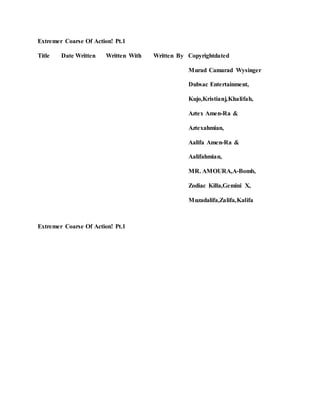 Extremer Coarse Of Action! Pt.1
Title Date Written Written With Written By Copyrightdated
Murad Camarad Wysinger
Dubsac Entertainment,
Kujo,Kristianj,Khalifah,
Aztex Amen-Ra &
Aztexahmian,
Aalifa Amen-Ra &
Aalifahmian,
MR. AMOURA,A-Bomb,
Zodiac Killa,Gemini X,
Muzadalifa,Zalifa,Kalifa
Extremer Coarse Of Action! Pt.1
 