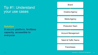 Tip #1: Understand
your use cases
5
CONFIDENTIAL – PROPRIETARY INFORMATION
Solution
A secure platform, limitless
capacity, accessible to
everyone
Brand
Creative Agency
Media Agency
Production Team
Account Management
Talent & Traffic Teams
Franchisees
 