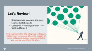 Let’s Review!
9
CONFIDENTIAL – PROPRIETARY INFORMATION
• Understand use cases and end users
• Lean on trusted experts
• Collaborate to realize your vision – no
‘set it and forget it’
Find a partner with a fully integrated and secure
platform that can manage all assets, support all
teams, and provide custom enhancements that
you can rely on well into the future.
 