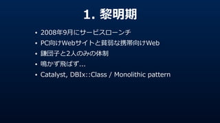 1.  黎黎明期
• 2008年年9⽉月にサービスローンチ  
• PC向けWebサイトと貧弱な携帯向けWeb  
• 鎌団⼦子と2⼈人のみの体制  
• 鳴かず⾶飛ばず...  
• Catalyst,  DBIx::Class  /  Monolithic  pattern
 