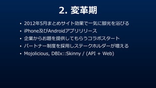 2.  変⾰革期
• 2012年年5⽉月まとめサイト効果で⼀一気に脚光を浴びる  
• iPhone及びAndroidアプリリリース  
• 企業からお題を提供してもらうコラボスタート  
• パートナー制度度を採⽤用しステークホルダーが増える  
• Mojolicious,  DBIx::Skinny  /  (API  +  Web)
 